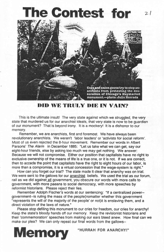 Copiandunion geons try tostapan- archists from protesting tho de: cration of Chicago’s Haymarkat ranumont.—photo: Jule Herrada DID WE TRULY DIE IN VAIN? This is the ulmate insul! The very state against which we struggled, the very state that murdored us for our anarchistideals, that very stato is now to bo guardian of our monument? Thatis beyond iony. Itis a mockery! It i a dishonor to our memory. Remember, we are anarchists, first and foremost. We have always been revolutionary anarchists. We weren’t ‘labor leaders’ or ‘actvists for social reform” Most of us even rejected the 8-hour movement. Remember our words in Albert Parsons’ The Alam _in December 1885; “Let us take what we can get, say our aight-hour friends, else by asking too much we may got nothing. W answer: Because we will ot compromise. Either our position that capitalists have no right to ‘exclusive ownership of the means of ife is a true ono, or ts not. If we are correct, then to accede the point that capialsts have the right to eight hours of our labor, IS more than a compromise, it is a virtual concession that the wage-syste s right” How can you forget our tial? The state mads it lear that anarchy was on til, We were sent 1o the gallows for our anarchist beliefs. We used the trial as our forum, ail a5 we did against all government, you obscure our words with more calls to government, with more paeans to social democracy, with more spesches by roformist historians. Please rejoct ther s, Remember Adolph Fischer’s words at our sentencing: “If a centralized power— government--s ruling the mass of the people(nomatter whether this government “represents the willof the majority of the people” or nottis enslaving them, and direct violation of the laws of nature. Pleass stop defiing this monumentto our cries for freedom, our cries for anarchyl Kesp the state’s bloody hands off our memory. Keep the revisionist historians and thei ‘commemoration’ speeches ffom making our ars bieed anaw. How final can we make our plea? We can only repeat our final words from the gallows— Memory “HURRAH FOR ANARCHY!"